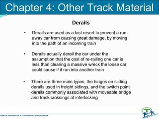 Derails
• Derails are used as a last resort to prevent a run-
away car from causing great damage, by moving
into the path of an incoming train
• Derails actually derail the car under the
assumption that the cost of re-railing one car is
less than clearing a massive wreck the loose car
could cause if it ran into another train
• There are three main types, the hinges on sliding
derails used in freight sidings, and the switch point
derails commonly associated with moveable bridge
and track crossings at interlocking
Chapter 4: Other Track Material
 