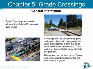 Chapter 5: Grade Crossings
Grade Crossings are used to
allow automobile traffic to cross
over tracks
Crossings must be designed for good
drainage. If the track is in a grade, the
uphill side becomes a dam that holds
water and causes deterioration. Track
drains on the uphill side freely alleviate
this problem.
This pattern is most seen on the Green
Line surface road medians where the
tracks are on a grade.
General Information
 