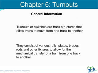 Chapter 6: Turnouts
Turnouts or switches are track structures that
allow trains to move from one track to another
They consist of various rails, plates, braces,
rods and other fixtures to allow for the
mechanical transfer of a train from one track
to another
General Information
 