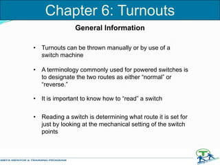 • Turnouts can be thrown manually or by use of a
switch machine
• A terminology commonly used for powered switches is
to designate the two routes as either “normal” or
“reverse.”
• It is important to know how to “read” a switch
• Reading a switch is determining what route it is set for
just by looking at the mechanical setting of the switch
points
General Information
Chapter 6: Turnouts
 