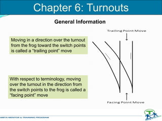 With respect to terminology, moving
over the turnout in the direction from
the switch points to the frog is called a
“facing point” move
Moving in a direction over the turnout
from the frog toward the switch points
is called a “trailing point” move
General Information
Chapter 6: Turnouts
 