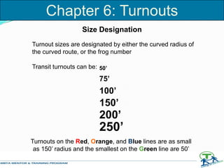 Size Designation
Turnout sizes are designated by either the curved radius of
the curved route, or the frog number
Transit turnouts can be: 50’
75’
100’
150’
200’
250’
Turnouts on the Red, Orange, and Blue lines are as small
as 150’ radius and the smallest on the Green line are 50’
Chapter 6: Turnouts
 