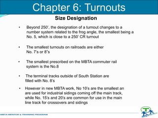 • Beyond 250’, the designation of a turnout changes to a
number system related to the frog angle, the smallest being a
No. 5, which is close to a 250’ CR turnout
Size Designation
• The smallest turnouts on railroads are either
No. 7’s or 8”s
• The smallest prescribed on the MBTA commuter rail
system is the No.8
• The terminal tracks outside of South Station are
filled with No. 8’s
• However in new MBTA work, No 10’s are the smallest an
are used for industrial sidings coming off the main track,
while No. 15’s and 20’s are common for use in the main
line track for crossovers and sidings
Chapter 6: Turnouts
 