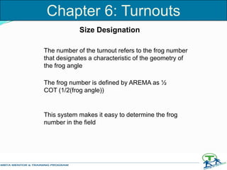Size Designation
The number of the turnout refers to the frog number
that designates a characteristic of the geometry of
the frog angle
The frog number is defined by AREMA as ½
COT (1/2(frog angle))
This system makes it easy to determine the frog
number in the field
Chapter 6: Turnouts
 