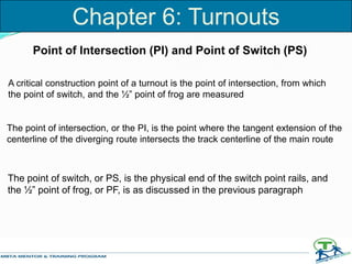 Point of Intersection (PI) and Point of Switch (PS)
A critical construction point of a turnout is the point of intersection, from which
the point of switch, and the ½” point of frog are measured
The point of intersection, or the PI, is the point where the tangent extension of the
centerline of the diverging route intersects the track centerline of the main route
The point of switch, or PS, is the physical end of the switch point rails, and
the ½” point of frog, or PF, is as discussed in the previous paragraph
Chapter 6: Turnouts
 