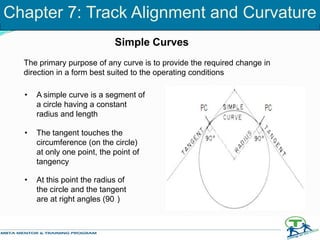 Simple Curves
The primary purpose of any curve is to provide the required change in
direction in a form best suited to the operating conditions
• A simple curve is a segment of
a circle having a constant
radius and length
• The tangent touches the
circumference (on the circle)
at only one point, the point of
tangency
• At this point the radius of
the circle and the tangent
are at right angles (90 )
Chapter 7: Track Alignment and Curvature
 