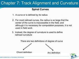 1. A curve or is defined by its radius
2. For most railroad curves, the radius is so large that the
center of the curve is inaccessible in the field, and
although it is necessary for computation purposes, it is not
used in field work
3. Instead, the degree of curvature is used to define
railroad curvature
There are two definitions of degree of curve
Chord definition Arc definition
Spiral Curves
Chapter 7: Track Alignment and Curvature
 