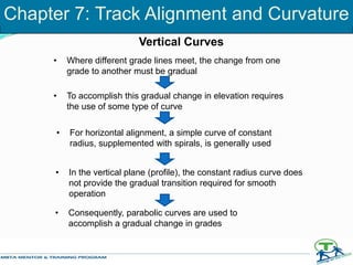 Vertical Curves
• Where different grade lines meet, the change from one
grade to another must be gradual
• To accomplish this gradual change in elevation requires
the use of some type of curve
• For horizontal alignment, a simple curve of constant
radius, supplemented with spirals, is generally used
• In the vertical plane (profile), the constant radius curve does
not provide the gradual transition required for smooth
operation
• Consequently, parabolic curves are used to
accomplish a gradual change in grades
Chapter 7: Track Alignment and Curvature
 