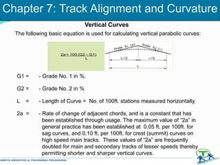 The following basic equation is used for calculating vertical parabolic curves:
G1 = - Grade No. 1 in %.
G2 = - Grade No. 2 in %
L = - Length of Curve = No. of 100ft. stations measured horizontally.
2a = - Rate of change of adjacent chords, and is a constant that has
been established through usage. The maximum value of “2a” in
general practice has been established at 0.05 ft. per 100ft. for
sag curves, and 0.10 ft. per 100ft. for crest (summit) curves on
high speed main tracks. These values of “2a” are frequently
doubled for main and secondary tracks of lesser speeds thereby
permitting shorter and sharper vertical curves.
2a = 100 (G2 – G1)
L
Vertical Curves
Chapter 7: Track Alignment and Curvature
 