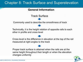 Chapter 8: Track Surface and Superelevation
Track Surface
Commonly used to describe the smoothness of track
Technically, it is the height relation of opposite rails to each
other in profile and cross level
Cross level is the difference in elevation at the top of the rail
measured at right angles to the track
Proper track surface is attained when the rails are at the
same height throughout their length or when the elevation
changes uniformly
General Information
 