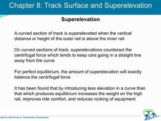 A curved section of track is superelevated when the vertical
distance or height of the outer rail is above the inner rail
On curved sections of track, superelevations counteract the
centrifugal force which tends to keep cars going in a straight line
away from the curve
For perfect equilibrium, the amount of superelevation will exactly
balance the centrifugal force
It has been found that by introducing less elevation in a curve than
that which produces equilibrium increases the weight on the high
rail, improves ride comfort, and reduces rocking of equipment
Chapter 8: Track Surface and Superelevation
Superelevation
 