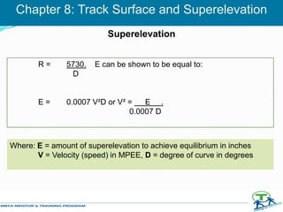 R = 5730. E can be shown to be equal to:
D
E = 0.0007 V²D or V² = E .
0.0007 D
Chapter 8: Track Surface and Superelevation
Superelevation
Where: E = amount of superelevation to achieve equilibrium in inches
V = Velocity (speed) in MPEE, D = degree of curve in degrees
 