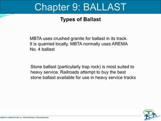 Types of Ballast
MBTA uses crushed granite for ballast in its track.
It is quarried locally. MBTA normally uses AREMA
No. 4 ballast
Stone ballast (particularly trap rock) is most suited to
heavy service. Railroads attempt to buy the best
stone ballast available for use in heavy service tracks
Chapter 9: BALLAST
 