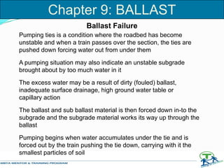 Ballast Failure
Pumping ties is a condition where the roadbed has become
unstable and when a train passes over the section, the ties are
pushed down forcing water out from under them
A pumping situation may also indicate an unstable subgrade
brought about by too much water in it
The excess water may be a result of dirty (fouled) ballast,
inadequate surface drainage, high ground water table or
capillary action
The ballast and sub ballast material is then forced down in-to the
subgrade and the subgrade material works its way up through the
ballast
Pumping begins when water accumulates under the tie and is
forced out by the train pushing the tie down, carrying with it the
smallest particles of soil
Chapter 9: BALLAST
 