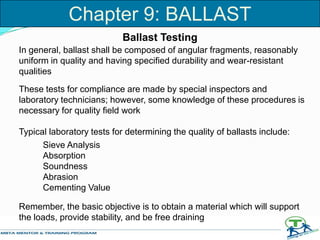 Ballast Testing
In general, ballast shall be composed of angular fragments, reasonably
uniform in quality and having specified durability and wear-resistant
qualities
These tests for compliance are made by special inspectors and
laboratory technicians; however, some knowledge of these procedures is
necessary for quality field work
Remember, the basic objective is to obtain a material which will support
the loads, provide stability, and be free draining
Chapter 9: BALLAST
Sieve Analysis
Absorption
Soundness
Abrasion
Cementing Value
Typical laboratory tests for determining the quality of ballasts include:
 