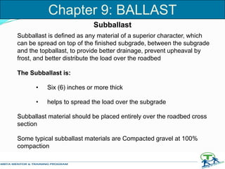 Subballast
Subballast is defined as any material of a superior character, which
can be spread on top of the finished subgrade, between the subgrade
and the topballast, to provide better drainage, prevent upheaval by
frost, and better distribute the load over the roadbed
The Subballast is:
• Six (6) inches or more thick
• helps to spread the load over the subgrade
Subballast material should be placed entirely over the roadbed cross
section
Some typical subballast materials are Compacted gravel at 100%
compaction
Chapter 9: BALLAST
 