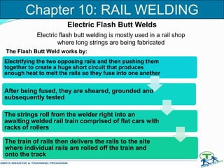 Electrifying the two opposing rails and then pushing them
together to create a huge short circuit that produces
enough heat to melt the rails so they fuse into one another
After being fused, they are sheared, grounded and
subsequently tested
The strings roll from the welder right into an
awaiting welded rail train comprised of flat cars with
racks of rollers
The train of rails then delivers the rails to the site
where individual rails are rolled off the train and
onto the track
Electric Flash Butt Welds
Electric flash butt welding is mostly used in a rail shop
where long strings are being fabricated
The Flash Butt Weld works by:
Chapter 10: RAIL WELDING
 