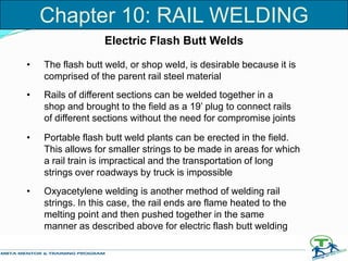 • The flash butt weld, or shop weld, is desirable because it is
comprised of the parent rail steel material
• Rails of different sections can be welded together in a
shop and brought to the field as a 19’ plug to connect rails
of different sections without the need for compromise joints
• Portable flash butt weld plants can be erected in the field.
This allows for smaller strings to be made in areas for which
a rail train is impractical and the transportation of long
strings over roadways by truck is impossible
• Oxyacetylene welding is another method of welding rail
strings. In this case, the rail ends are flame heated to the
melting point and then pushed together in the same
manner as described above for electric flash butt welding
Electric Flash Butt Welds
Chapter 10: RAIL WELDING
 