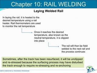 Laying Welded Rail
In laying the rail, it is heated to the
desired temperature using a rail
heater. Rail thermometers are used
to monitor the rail temperature
Once it reaches the desired
temperature, also known as the
neutral temperature, it is clipped
into place
The rail will then be field
welded to the next rail and
the process continues
Sometimes, after the track has been resurfaced, it will be unclipped
and re-stressed because the surfacing process may have disturbed
the track enough to require re-stressing and re-anchoring
Chapter 10: RAIL WELDING
 