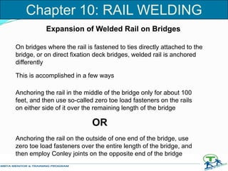 Expansion of Welded Rail on Bridges
On bridges where the rail is fastened to ties directly attached to the
bridge, or on direct fixation deck bridges, welded rail is anchored
differently
This is accomplished in a few ways
Anchoring the rail in the middle of the bridge only for about 100
feet, and then use so-called zero toe load fasteners on the rails
on either side of it over the remaining length of the bridge
Anchoring the rail on the outside of one end of the bridge, use
zero toe load fasteners over the entire length of the bridge, and
then employ Conley joints on the opposite end of the bridge
OR
Chapter 10: RAIL WELDING
 