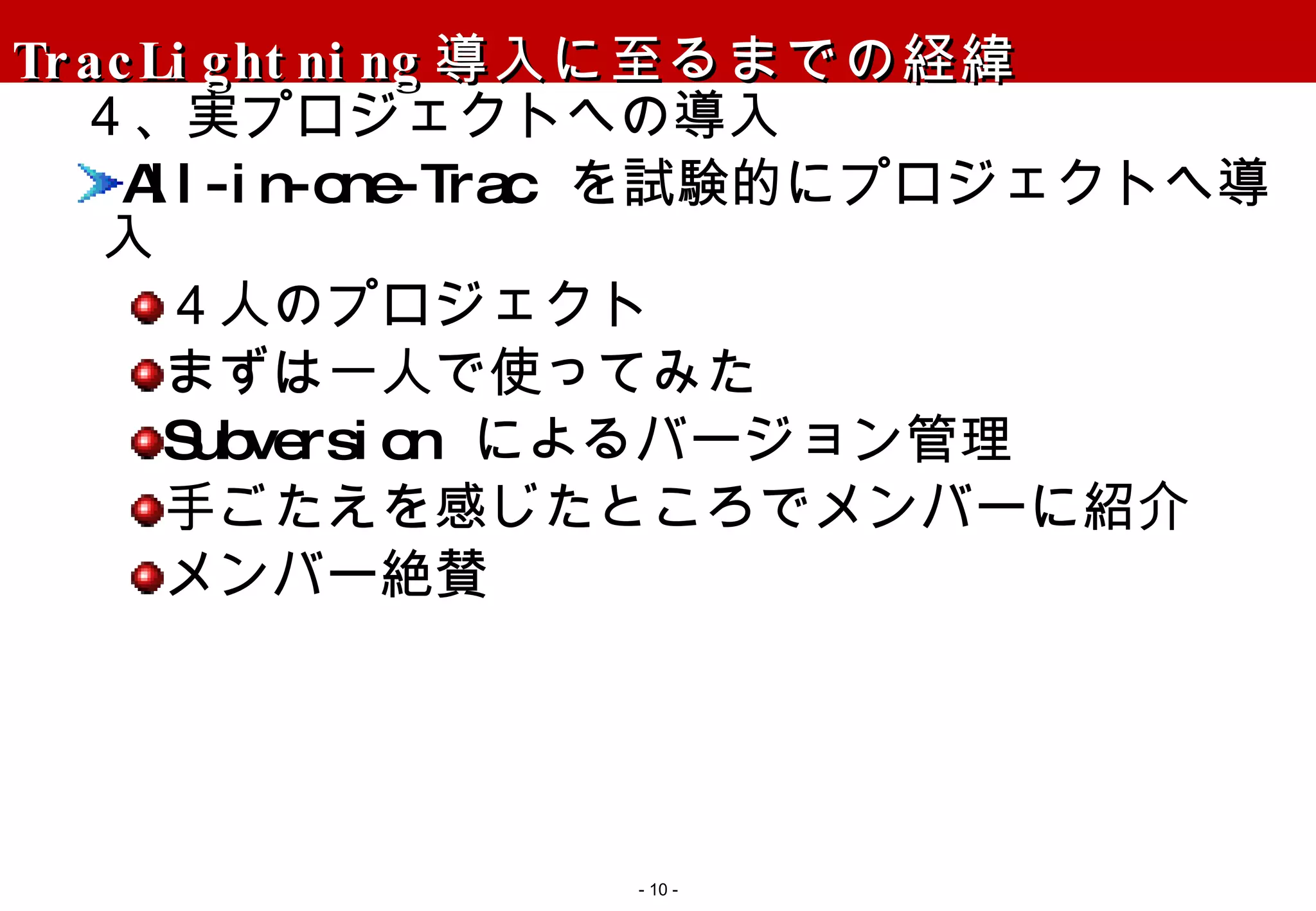 TracLightning 導入に至るまでの経緯 ４、実プロジェクトへの導入 All-in-one-Trac  を試験的にプロジェクトへ導入 ４人のプロジェクト まずは一人で使ってみた Subversion  によるバージョン管理 手ごたえを感じたところでメンバーに紹介 メンバー絶賛 -   - 