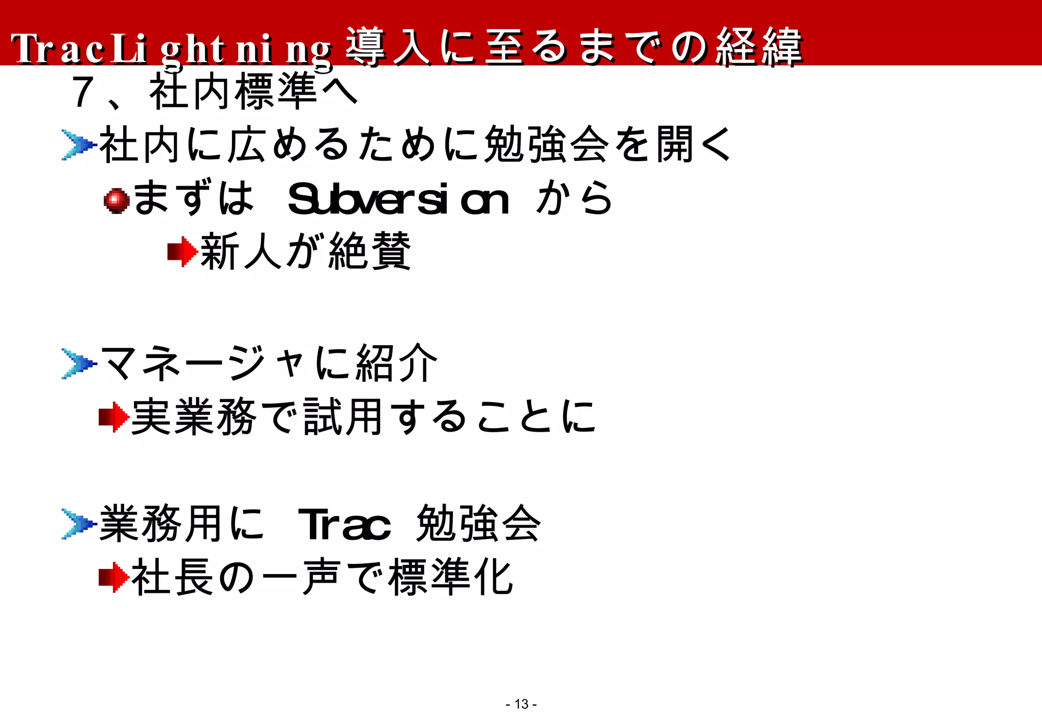 TracLightning 導入に至るまでの経緯 ７、社内標準へ 社内に広めるために勉強会を開く まずは  Subversion  から 新人が絶賛 マネージャに紹介 実業務で試用することに 業務用に  Trac  勉強会 社長の一声で標準化 -   - 