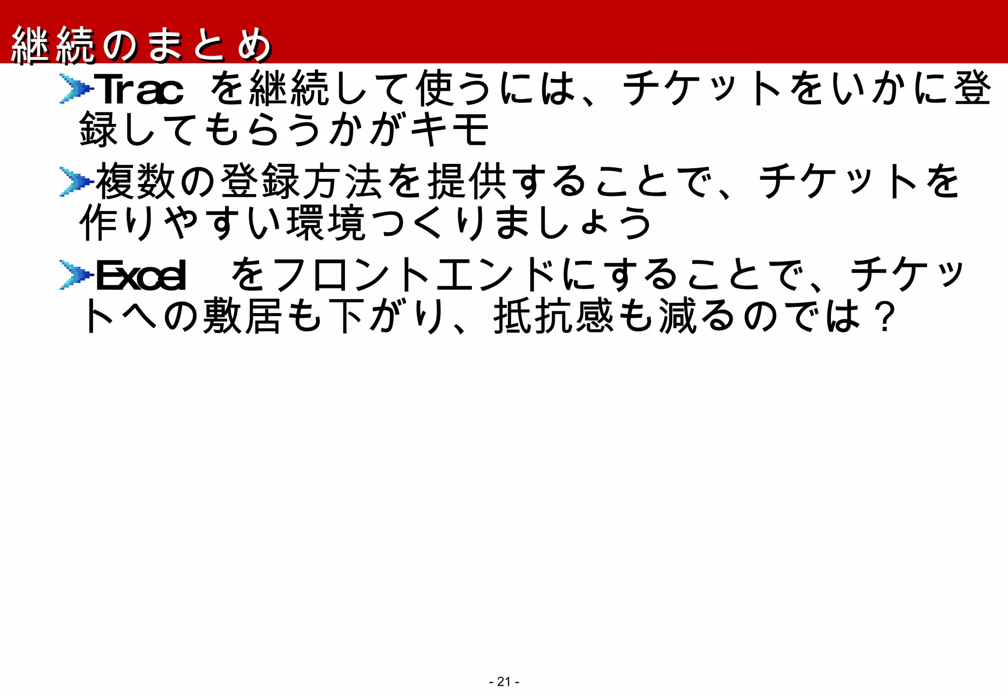継続のまとめ Trac  を継続して使うには、チケットをいかに登録してもらうかがキモ 複数の登録方法を提供することで、チケットを作りやすい環境つくりましょう Excel  をフロントエンドにすることで、チケットへの敷居も下がり、抵抗感も減るのでは？ -   - 