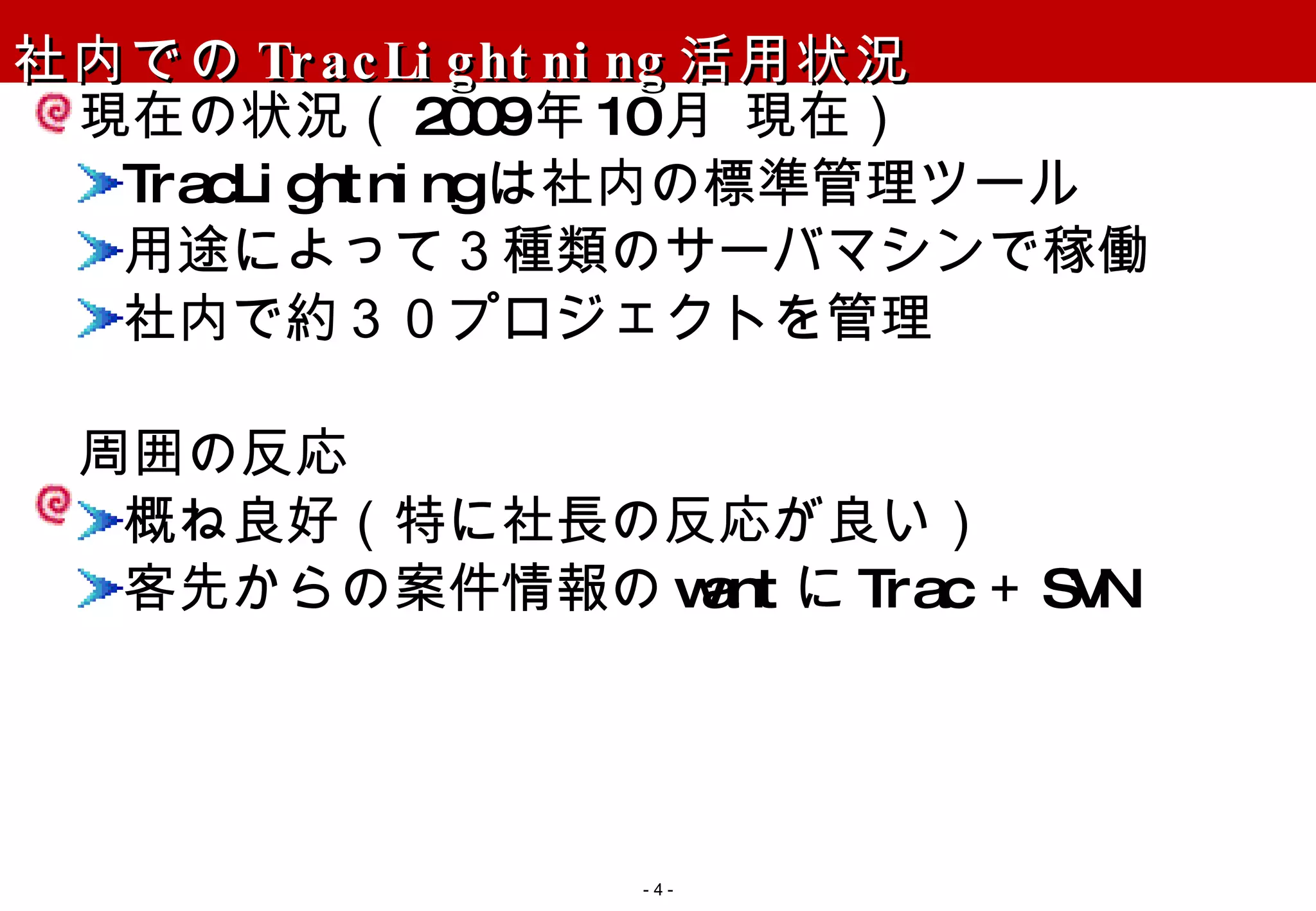 社内での TracLightning 活用状況 現在の状況（ 2009 年 10 月 現在） TracLightning は社内の標準管理ツール 用途によって３種類のサーバマシンで稼働 社内で約３０プロジェクトを管理 周囲の反応 概ね良好（特に社長の反応が良い） 客先からの案件情報の want に Trac ＋ SVN -   - 
