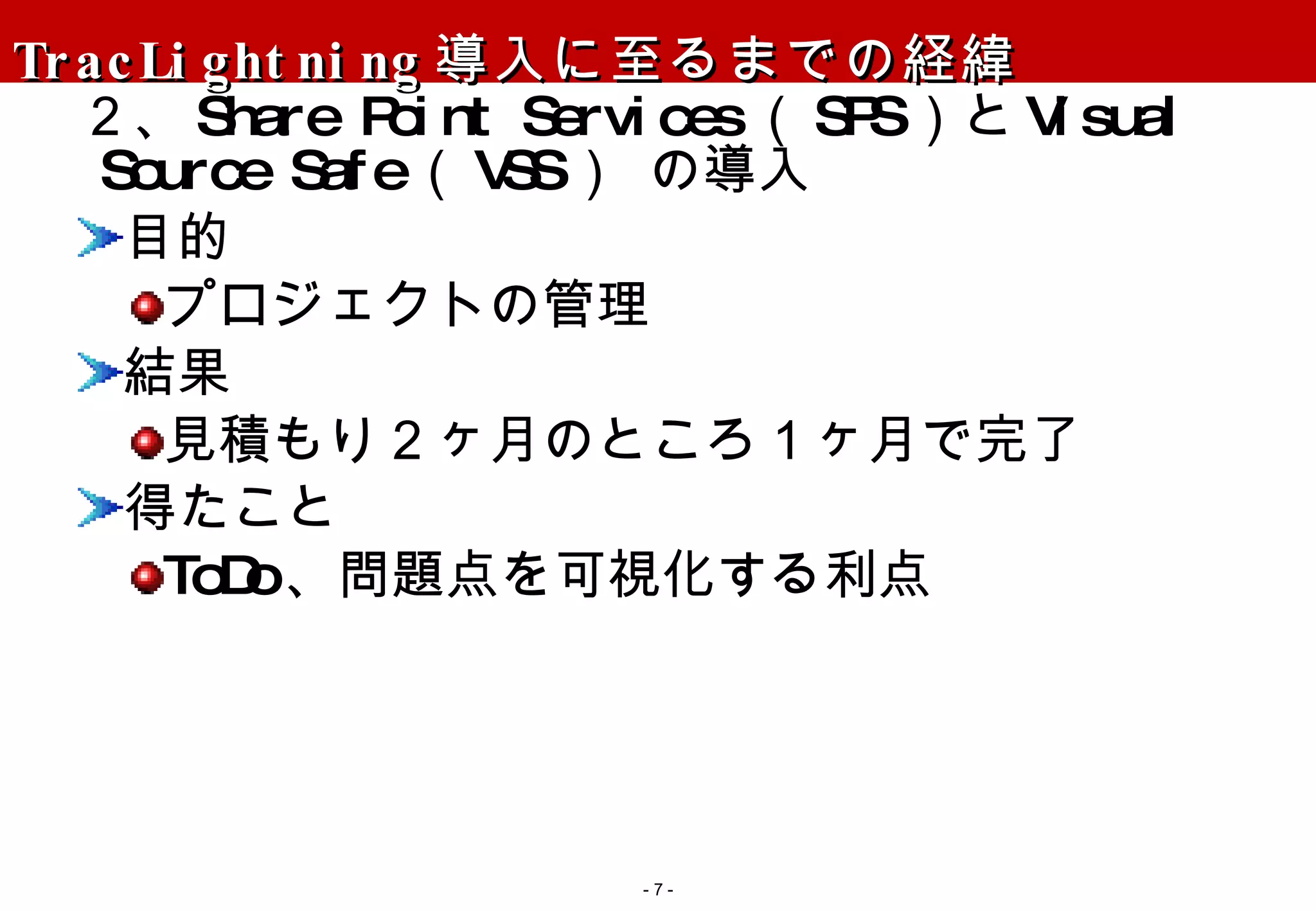 TracLightning 導入に至るまでの経緯 ２、 Share Point Services （ SPS ）と Visual Source Safe （ VSS ） の導入 目的 プロジェクトの管理 結果 見積もり２ヶ月のところ１ヶ月で完了 得たこと ToDo 、問題点を可視化する利点 -   - 