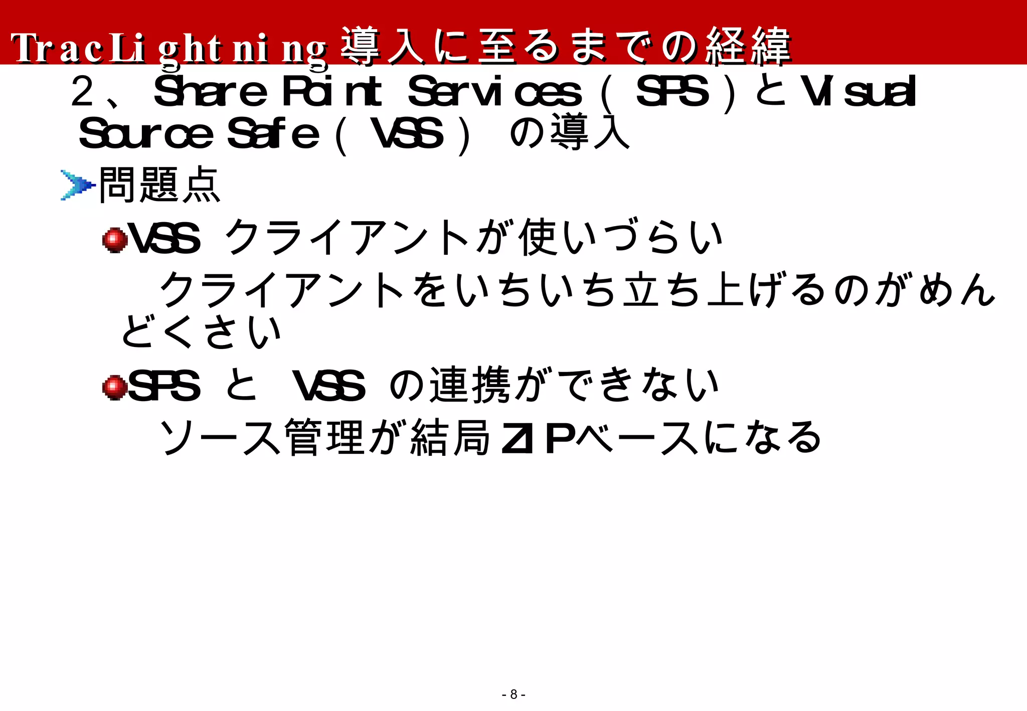 TracLightning 導入に至るまでの経緯 ２、 Share Point Services （ SPS ）と Visual Source Safe （ VSS ） の導入 問題点 VSS  クライアントが使いづらい クライアントをいちいち立ち上げるのがめんどくさい SPS  と  VSS  の連携ができない ソース管理が結局 ZIP ベースになる -   - 