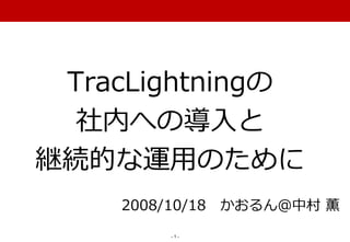 TracLightningの
  社内への導入と
継続的な運用のために
    2008/10/18 かおるん＠中村 薫
        -1-
 
