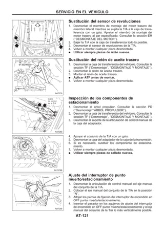 Sustitución del sensor de revoluciones
1. Desmontar el miembro de montaje del motor trasero del
miembro lateral mientras se sujeta la T/A a la caja de trans-
ferencia con un gato. Apretar el miembro de montaje del
motor trasero al par especificado. Consultar la sección EM
(‘‘DESMONTAJE DEL MOTOR’’).
2. Bajar la T/A con la caja de transferencia todo lo posible.
3. Desmontar el sensor de revoluciones de la T/A.
4. Volver a montar cualquier pieza desmontada.
q Utilizar siempre piezas de retén nuevas.
Sustitución del retén de aceite trasero
1. Desmontar la caja de transferencia del vehículo. Consultar la
sección TF (‘‘Desmontaje’’, ‘‘DESMONTAJE Y MONTAJE’’).
2. Desmontar el retén de aceite trasero.
3. Montar el retén de aceite trasero.
q Aplicar ATF antes de montar.
4. Volver a montar cualquier pieza desmontada.
Inspección de los componentes de
estacionamiento
1. Desmontar el árbol propulsor. Consultar la sección PD
(‘‘Desmontaje’’‘‘AuRBOL PROPULSOR’’).
2. Desmontar la caja de transferencia del vehículo. Consultar la
sección TF (‘‘Desmontaje’’, ‘‘DESMONTAJE Y MONTAJE’’).
3. Desmontar el soporte de la articulación de control manual de
la caja del adaptador.
4. Apoyar el conjunto de la T/A con un gato.
5. Desmontar la caja del adaptador de la caja de la transmisión.
6. Si es necesario, sustituir los componente de estaciona-
miento.
7. Volver a montar cualquier pieza desmontada.
q Utilizar siempre piezas de sellado nuevas.
Ajuste del interruptor de punto
muerto/estacionamiento
1. Desmontar la articulación de control manual del eje manual
del conjunto de la T/A.
2. Colocar el eje manual del conjunto de la T/A en la posición
‘‘N’’.
3. Aflojar los pernos de fijación del interruptor de encendido en
OFF punto muerto/estacionamiento.
4. Insertar el pasador en los agujeros de ajuste del interruptor
de encendido en OFF punto muerto/estacionamiento y el eje
manual del conjunto de la T/A lo más verticalmente posible.
NAT278
NAT279
NAT280
SAT078B
NAT290
SERVICIO EN EL VEHIuCULO
AT-121
 