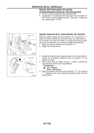 5. Volver a montar cualquier pieza desmontada.
6. Comprobar la continuidad del interruptor de encendido en
OFF punto muerto/estacionamiento. Consultar ‘‘Inspección
de componentes’’, AT-98.
Ajuste manual de la articulación de control
Mover la palanca selectora de la posición ‘‘P’’ a la posición ‘‘1’’.
Deberían poder notarse los puntos de retén en cada posición.
Si no sienten los puntos de retén o la aguja que indica la posi-
ción está mal alineada, es necesario ajustar la articulación.
1. Mover la palanca selectora a la posición ‘‘P’’.
2. Aflojar las contratuercas.
3. Apretar la hebilla de giro hasta alinearlo con el cable interior,
tirando de la palanca selectora hacia la posición ‘‘R’’ sin
apretar el botón.
4. Girar hacia atrás la hebilla de giro 1 vuelta y apretar las
contratuercas hasta el par especificado.
Contratuerca
: 4,4 - 5,9 N·m
(0,45 - 0,60 kg-m)
5. Mover la palanca selectora de la posición ‘‘P’’ a la posición
‘‘1’’. Asegurarse de que la palanca selectora puede moverse
suavemente.
NAT282
NAT283
SERVICIO EN EL VEHIuCULO
Ajuste del interruptor de punto
muerto/estacionamiento (Continuacio´n)
AT-122
 