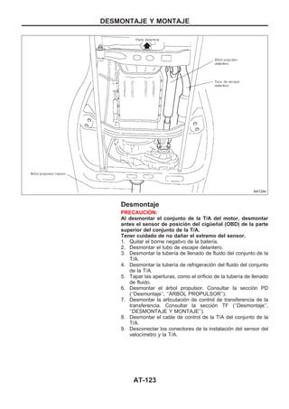 Desmontaje
PRECAUCIOuN:
Al desmontar el conjunto de la T/A del motor, desmontar
antes el sensor de posición del cigüeñal (OBD) de la parte
superior del conjunto de la T/A.
Tener cuidado de no dañar el extremo del sensor.
1. Quitar el borne negativo de la batería.
2. Desmontar el tubo de escape delantero.
3. Desmontar la tubería de llenado de fluido del conjunto de la
T/A.
4. Desmontar la tubería de refrigeración del fluido del conjunto
de la T/A.
5. Tapar las aperturas, como el orificio de la tubería de llenado
de fluido.
6. Desmontar el árbol propulsor. Consultar la sección PD
(‘‘Desmontaje’’, ‘‘AuRBOL PROPULSOR’’).
7. Desmontar la articulación de control de transferencia de la
transferencia. Consultar la sección TF (‘‘Desmontaje’’,
‘‘DESMONTAJE Y MONTAJE’’).
8. Desmontar el cable de control de la T/A del conjunto de la
T/A.
9. Desconectar los conectores de la instalación del sensor del
velocímetro y la T/A.
NAT284
DESMONTAJE Y MONTAJE
AT-123
 