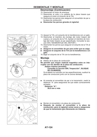 10. Desmontar el motor de arranque.
11. Desmontar el codo y la cubierta de la placa trasera que
asegura el motor al conjunto de la T/A.
12. Desmontar los pernos que aseguran el convertidor de par a
la placa de conducción.
q Desmontar los pernos girando el cigüeñal.
13. Apoyar la T/A y el conjunto de la transferencia con un gato.
14. Desmontar el miembro de montaje del motor trasero del
cuerpo y el conjunto de la T/A. Apretar el miembro de mon-
taje del motor trasero al par especificado. Consultar la sec-
ción EM (‘‘DESMONTAJE DEL MOTOR’’).
15. Desmontar los pernos que aseguran el conjunto de la T/A al
motor.
q Asegurar el convertidor de par para evitar que se caiga.
q Asegurar el conjunto de la T/A con la transferencia a un
gato.
16. Bajar el conjunto de la T/A con la transferencia.
Montaje
q Alabeo de la placa de conducción
No permitir que ningún material magnético entre en inte-
rruptor con los dientes de la placa de conducción.
Alabeo máximo permitido:
Consultar la sección EM (‘‘Inspección’’, BLOQUE
DE CILINDROS).
Si el alabeo no coincide con las especificaciones, sustituir la
placa de conducción junto con la corona dentada.
q Al conectar el convertidor de par a la transmisión, medir la
distancia ‘‘A’’ para asegurarse de que están correctamente
armados.
Distancia ‘‘A’’:
26,0 mm o más
q Montar el convertidor a la placa de conducción.
q Después de montar el convertidor a la placa de
conducción, girar el cigüeñal varias veces y asegurarse
de que la transmisión gira libremente sin trabarse.
SAT801C
SAT977H
SAT017B
NAT286
DESMONTAJE Y MONTAJE
Desmontaje (Continuacio´n)
AT-124
 