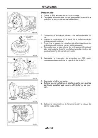 Desarmado
1. Drenar el ATF a través del tapón de drenaje.
2. Desmontar el convertidor de par sujetándolo firmemente y
girándolo al tiempo que se tira hacia afuera.
3. Comprobar el embrague unidireccional del convertidor de
par.
a. Insertar la herramienta en la estría de la pista interna del
embrague unidireccional.
b. Enganchar el soporte del cojinete unido a la pista externa del
embrague unidireccional con un cable adecuado.
c. Comprobar que la pista interna del embrague unidireccional
sólo gira hacia la derecha con la herramienta mientras se
sujeta el soporte del cojinete con cable.
4. Desmontar el interruptor de encendido en OFF punto
muerto/estacionamiento de la caja de la transmisión.
5. Desmontar el cárter de aceite.
q Colocar siempre el cárter de aceite derecho para que las
partículas extrañas que haya en el interior no se mue-
van.
6. Colocar la transmisión en la herramienta con la válvula de
control hacia arriba.
SAT018B
NAT226
YAT339
SAT754I
NAT227
DESARMADO
AT-130
 