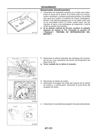 7. Comprobar los materiales extraños en el cárter para deter-
minar la causa de la avería. Si el fluido está muy oscuro,
huele a quemado o contiene partículas extrañas, es posible
que haya que sustituir el material de fricción (embragues,
banda). Una película pegajosa que no se limpia indica que
se ha acumulado barniz. El barniz puede hacer que las
válvulas, el servo y los embragues se enganchen y podría
inhibir la presión de la bomba.
q Si se detecta material de fricción, sustituir el radiador
después de reparar la T/A. Consultar la sección LC
(‘‘Radiador’’, ‘‘SISTEMA DE REFRIGERACIOuN DEL
MOTOR’’).
8. Desmontar la válvula solenoide del embrague del converti-
dor de par y los conectores del sensor de temperatura del
fluido de la T/A.
q Tener cuidado de no dañar el conector.
9. Desmontar el colador de aceite.
a. Desmontar el purgador de aceite del conjunto de la válvula
de control y, a continuación, desmontar la junta tórica del
purgador de aceite.
b. Comprobar si la pantalla del purgador de aceite está dañada.
SAT171B
NAT228
SAT008B
SAT025B
DESARMADO
Desarmado (Continuacio´n)
AT-131
 