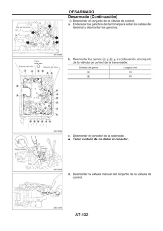 10. Desmontar el conjunto de la válvula de control.
a. Enderezar los ganchos del terminal para soltar los cables del
terminal y desmontar los ganchos.
b. Desmontar los pernos VA y VB y, a continuación, el conjunto
de la válvula de control de la transmisión.
Símbolo del perno Longitud mm
VA 33
VB 45
c. Desmontar el conector de la solenoide.
q Tener cuidado de no dañar el conector.
d. Desmontar la válvula manual del conjunto de la válvula de
control.
SAT009B
SAT353B
SAT026B
SAT127B
DESARMADO
Desarmado (Continuacio´n)
AT-132
 