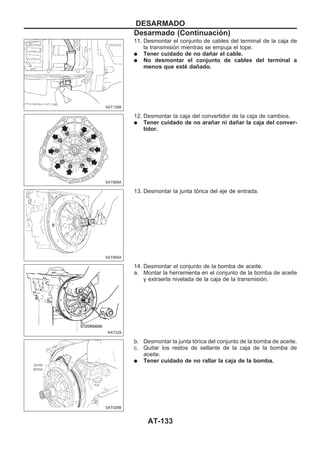 11. Desmontar el conjunto de cables del terminal de la caja de
la transmisión mientras se empuja el tope.
q Tener cuidado de no dañar el cable.
q No desmontar el conjunto de cables del terminal a
menos que esté dañado.
12. Desmontar la caja del convertidor de la caja de cambios.
q Tener cuidado de no arañar ni dañar la caja del conver-
tidor.
13. Desmontar la junta tórica del eje de entrada.
14. Desmontar el conjunto de la bomba de aceite.
a. Montar la herramienta en el conjunto de la bomba de aceite
y extraerla nivelada de la caja de la transmisión.
b. Desmontar la junta tórica del conjunto de la bomba de aceite.
c. Quitar los restos de sellante de la caja de la bomba de
aceite.
q Tener cuidado de no rallar la caja de la bomba.
SAT128B
SAT999A
SAT995A
NAT229
SAT028B
DESARMADO
Desarmado (Continuacio´n)
AT-133
 