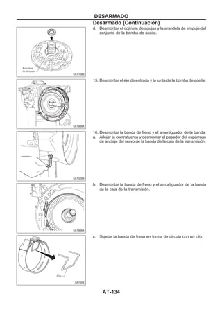 d. Desmontar el cojinete de agujas y la arandela de empuje del
conjunto de la bomba de aceite.
15. Desmontar el eje de entrada y la junta de la bomba de aceite.
16. Desmontar la banda de freno y el amortiguador de la banda.
a. Aflojar la contratuerca y desmontar el pasador del espárrago
de anclaje del servo de la banda de la caja de la transmisión.
b. Desmontar la banda de freno y el amortiguador de la banda
de la caja de la transmisión.
c. Sujetar la banda de freno en forma de círculo con un clip.
SAT108B
SAT988A
SAT029B
SAT986A
SAT655
DESARMADO
Desarmado (Continuacio´n)
AT-134
 