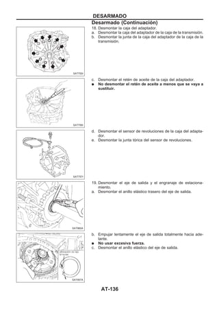 18. Desmontar la caja del adaptador.
a. Desmontar la caja del adaptador de la caja de la transmisión.
b. Desmontar la junta de la caja del adaptador de la caja de la
transmisión.
c. Desmontar el retén de aceite de la caja del adaptador.
q No desmontar el retén de aceite a menos que se vaya a
sustituir.
d. Desmontar el sensor de revoluciones de la caja del adapta-
dor.
e. Desmontar la junta tórica del sensor de revoluciones.
19. Desmontar el eje de salida y el engranaje de estaciona-
miento.
a. Desmontar el anillo elástico trasero del eje de salida.
b. Empujar lentamente el eje de salida totalmente hacia ade-
lante.
q No usar excesiva fuerza.
c. Desmontar el anillo elástico del eje de salida.
SAT755I
SAT756I
SAT757I
SAT960A
SAT957A
DESARMADO
Desarmado (Continuacio´n)
AT-136
 
