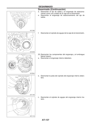 d. Desmontar el eje de salida y el engranaje de estaciona-
miento como una unidad de la caja de la transmisión.
e. Desmontar el engranaje de estacionamiento del eje de
salida.
f. Desmontar el cojinete de agujas de la caja de la transmisión.
20. Desmontar los componentes del engranaje y el embrague
lateral trasero.
a. Desmontar el engranaje interno delantero.
b. Desmontar la pista del cojinete del engranaje interno delan-
tero.
c. Desmontar el cojinete de agujas del engranaje interno tra-
sero.
SAT109B
SAT033B
SAT954A
SAT110B
SAT111B
DESARMADO
Desarmado (Continuacio´n)
AT-137
 
