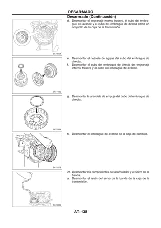 d. Desmontar el engranaje interno trasero, el cubo del embra-
gue de avance y el cubo del embrague de directa como un
conjunto de la caja de la transmisión.
e. Desmontar el cojinete de agujas del cubo del embrague de
directa.
f. Desmontar el cubo del embrague de directa del engranaje
interno trasero y el cubo del embrague de avance.
g. Desmontar la arandela de empuje del cubo del embrague de
directa.
h. Desmontar el embrague de avance de la caja de cambios.
21. Desmontar los componentes del acumulador y el servo de la
banda.
a. Desmontar el retén del servo de la banda de la caja de la
transmisión.
SAT951A
SAT148G
SAT036B
SAT037B
SAT038B
DESARMADO
Desarmado (Continuacio´n)
AT-138
 