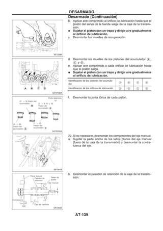 b. Aplicar aire comprimido al orificio de lubricación hasta que el
pistón del servo de la banda salga de la caja de la transmi-
sión.
q Sujetar el pistón con un trapo y dirigir aire gradualmente
al orificio de lubricación.
c. Desmontar los muelles de recuperación.
d. Desmontar los muelles de los pistones del acumulador VB ,
VC y VD .
e. Aplicar aire comprimido a cada orificio de lubricación hasta
que el pistón salga.
q Sujetar el pistón con un trapo y dirigir aire gradualmente
al orificio de lubricación.
Identificación de los pistones del acumula-
dor VA VB VC VD
Identificación de los orificios de lubricación Va Vb Vc Vd
f. Desmontar la junta tórica de cada pistón.
22. Si es necesario, desmontar los componentes del eje manual.
a. Sujetar la parte ancha de los lados planos del eje manual
(fuera de la caja de la transmisión) y desmontar la contra-
tuerca del eje.
b. Desmontar el pasador de retención de la caja de la transmi-
sión.
SAT039B
SAT040BA
SAT523GA
SAT041B
SAT042B
DESARMADO
Desarmado (Continuacio´n)
AT-139
 
