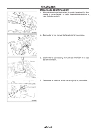 c. Mientras se empuja hacia abajo el muelle de detención, des-
montar la placa manual y la varilla de estacionamiento de la
caja de la transmisión.
d. Desmontar el eje manual de la caja de la transmisión.
e. Desmontar el separador y el muelle de detención de la caja
de la transmisión.
f. Desmontar el retén de aceite de la caja de la transmisión.
SAT935A
SAT043B
SAT934A
SAT044B
DESARMADO
Desarmado (Continuacio´n)
AT-140
 