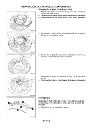 4. Mientras se sujeta el anillo de leva y el muelle, levantar el
muelle del anillo de leva.
q Tener cuidado de no dañar la caja de la bomba de aceite.
q Sujetar el muelle del anillo de leva para evitar que salte.
5. Desmontar el anillo de leva y el muelle del anillo de leva de
la caja de la bomba de aceite.
6. Desmontar el pasador del pivote del pistón de control y,
después, el conjunto del pistón de control.
7. Desmontar el retén de aceite de la caja de la bomba de
aceite.
q Tener cuidado de no rallar la caja de la bomba de aceite.
INSPECCIOuN
Cubierta de la bomba de aceite, rotor, aletas, pistón
de control, sellos laterales, anillo de leva y anillo de
fricción
q Comprobar si hay desgaste o daños.
SAT652A
SAT653A
SAT654A
SAT655A
SAT656A
REPARACIOuN DE LAS PIEZAS COMPONENTES
Bomba de aceite (Continuacio´n)
AT-142
 
