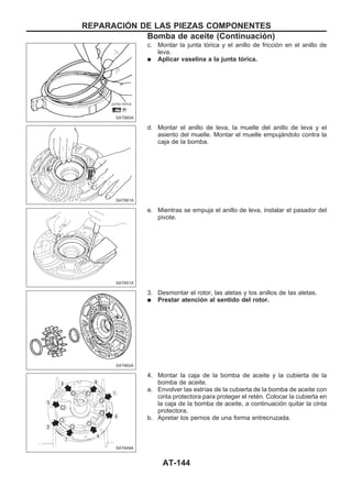 c. Montar la junta tórica y el anillo de fricción en el anillo de
leva.
q Aplicar vaselina a la junta tórica.
d. Montar el anillo de leva, la muelle del anillo de leva y el
asiento del muelle. Montar el muelle empujándolo contra la
caja de la bomba.
e. Mientras se empuja el anillo de leva, instalar el pasador del
pivote.
3. Desmontar el rotor, las aletas y los anillos de las aletas.
q Prestar atención al sentido del rotor.
4. Montar la caja de la bomba de aceite y la cubierta de la
bomba de aceite.
a. Envolver las estrías de la cubierta de la bomba de aceite con
cinta protectora para proteger el retén. Colocar la cubierta en
la caja de la bomba de aceite, a continuación quitar la cinta
protectora.
b. Apretar los pernos de una forma entrecruzada.
SAT660A
SAT661A
SAT651A
SAT662A
SAT649A
REPARACIOuN DE LAS PIEZAS COMPONENTES
Bomba de aceite (Continuacio´n)
AT-144
 