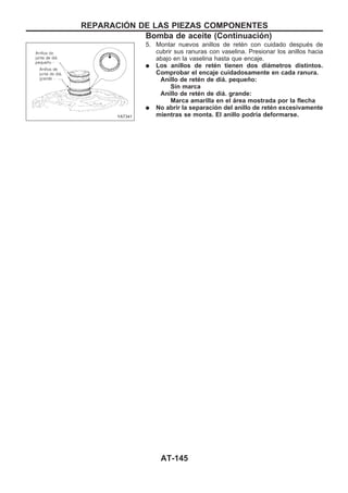 5. Montar nuevos anillos de retén con cuidado después de
cubrir sus ranuras con vaselina. Presionar los anillos hacia
abajo en la vaselina hasta que encaje.
q Los anillos de retén tienen dos diámetros distintos.
Comprobar el encaje cuidadosamente en cada ranura.
Anillo de retén de diá. pequeño:
Sin marca
Anillo de retén de diá. grande:
Marca amarilla en el área mostrada por la flecha
q No abrir la separación del anillo de retén excesivamente
mientras se monta. El anillo podría deformarse.YAT341
REPARACIOuN DE LAS PIEZAS COMPONENTES
Bomba de aceite (Continuacio´n)
AT-145
 