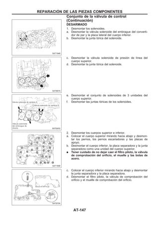 DESARMADO
1. Desmontar los solenoides.
a. Desmontar la válvula solenoide del embrague del converti-
dor de par y la placa lateral del cuerpo inferior.
b. Desmontar la junta tórica del solenoide.
c. Desmontar la válvula solenoide de presión de línea del
cuerpo superior.
d. Desmontar la junta tórica del solenoide.
e. Desmontar el conjunto de solenoides de 3 unidades del
cuerpo superior.
f. Desmontar las juntas tóricas de los solenoides.
2. Desmontar los cuerpos superior e inferior.
a. Colocar el cuerpo superior mirando hacia abajo y desmon-
tar los pernos, los pernos escariadores y las placas de
apoyo.
b. Desmontar el cuerpo inferior, la placa separadora y la junta
separadora como una unidad del cuerpo superior.
q Tener cuidado de no dejar caer el filtro piloto, la válvula
de comprobación del orificio, el muelle y las bolas de
acero.
c. Colocar el cuerpo inferior mirando hacia abajo y desmontar
la junta separadora y la placa separadora.
d. Desmontar el filtro piloto, la válvula de comprobación del
orificio y el muelle de comprobación del orificio.
SAT194B
SAT667A
SAT043G
SAT195B
SAT670A
REPARACIOuN DE LAS PIEZAS COMPONENTES
Conjunto de la válvula de control
(Continuacio´n)
AT-147
 