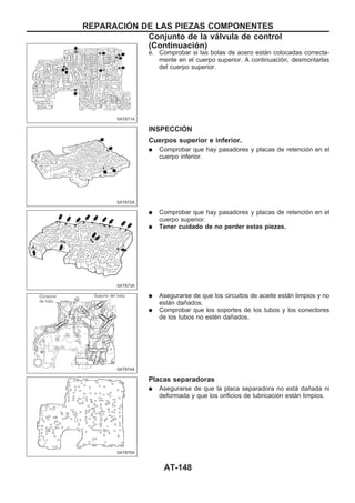 e. Comprobar si las bolas de acero están colocadas correcta-
mente en el cuerpo superior. A continuación, desmontarlas
del cuerpo superior.
INSPECCIOuN
Cuerpos superior e inferior.
q Comprobar que hay pasadores y placas de retención en el
cuerpo inferior.
q Comprobar que hay pasadores y placas de retención en el
cuerpo superior.
q Tener cuidado de no perder estas piezas.
q Asegurarse de que los circuitos de aceite están limpios y no
están dañados.
q Comprobar que los soportes de los tubos y los conectores
de los tubos no estén dañados.
Placas separadoras
q Asegurarse de que la placa separadora no está dañada ni
deformada y que los orificios de lubricación están limpios.
SAT671A
SAT672A
SAT673A
SAT674A
SAT675A
REPARACIOuN DE LAS PIEZAS COMPONENTES
Conjunto de la válvula de control
(Continuacio´n)
AT-148
 